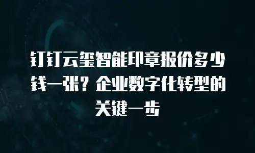 钉钉云玺智能印章报价多少钱一张？企业数字化转型的关键一步