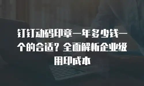 钉钉动码印章一年多少钱一个的合适？全面解析企业级用印成本