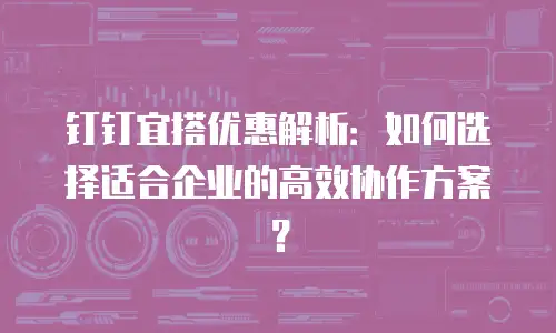 钉钉宜搭优惠解析：如何选择适合企业的高效协作方案？