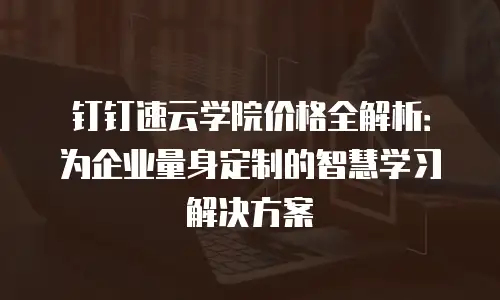 钉钉速云学院价格全解析：为企业量身定制的智慧学习解决方案