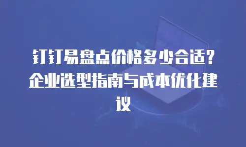 钉钉易盘点价格多少合适？企业选型指南与成本优化建议