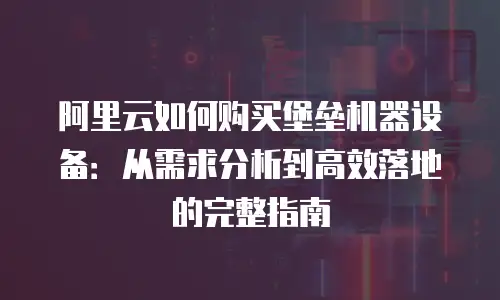 阿里云如何购买堡垒机器设备：从需求分析到高效落地的完整指南