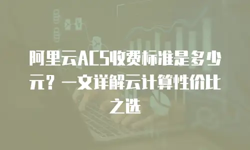 阿里云ACS收费标准是多少元？一文详解云计算性价比之选