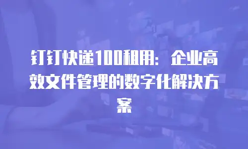 钉钉快递100租用：企业高效文件管理的数字化解决方案