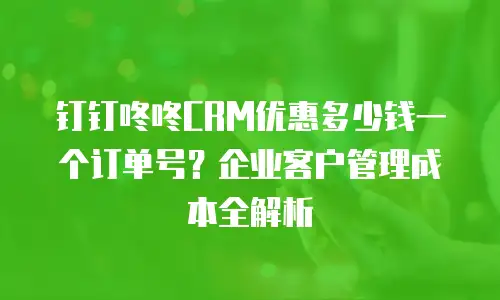 钉钉咚咚CRM优惠多少钱一个订单号？企业客户管理成本全解析
