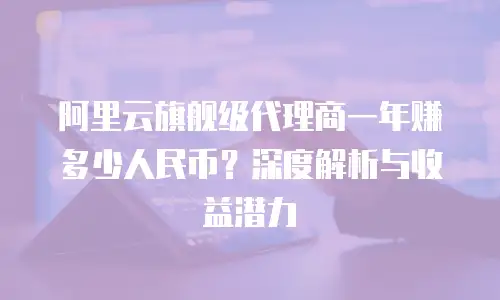 阿里云旗舰级代理商一年赚多少人民币？深度解析与收益潜力
