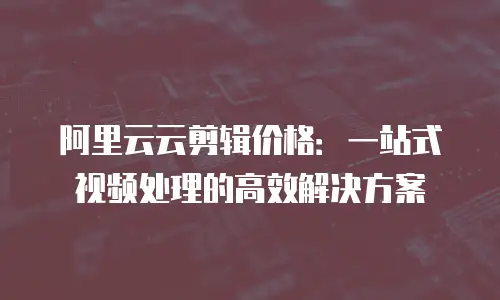阿里云云剪辑价格：一站式视频处理的高效解决方案