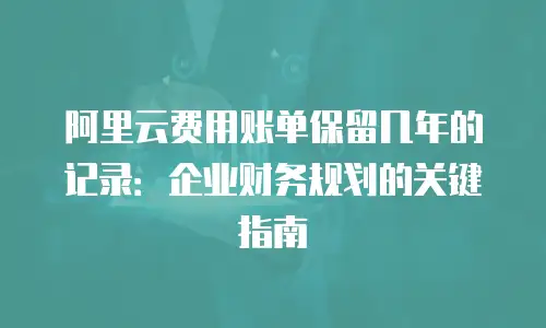 阿里云费用账单保留几年的记录：企业财务规划的关键指南