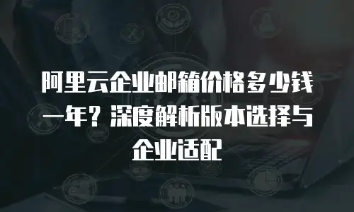 阿里云企业邮箱价格多少钱一年？深度解析版本选择与企业适配