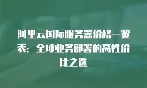 阿里云国际服务器价格一览表：全球业务部署的高性价比之选
