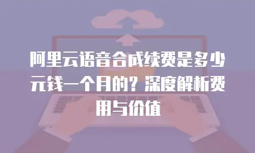 阿里云语音合成续费是多少元钱一个月的？深度解析费用与价值