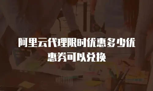 阿里云代理限时优惠多少优惠券可以兑换