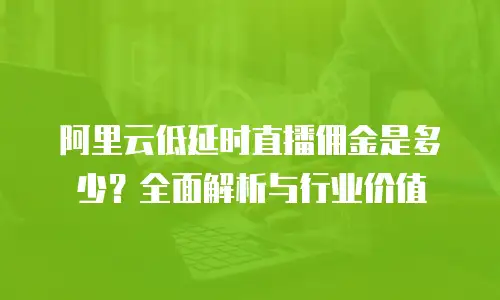 阿里云低延时直播佣金是多少？全面解析与行业价值