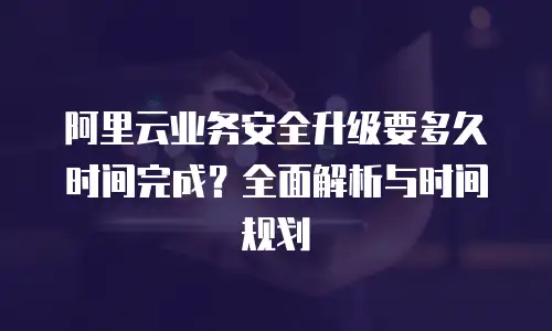 阿里云业务安全升级要多久时间完成？全面解析与时间规划