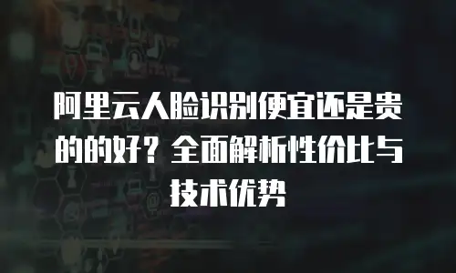 阿里云人脸识别便宜还是贵的的好？全面解析性价比与技术优势
