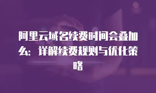 阿里云域名续费时间会叠加么：详解续费规则与优化策略