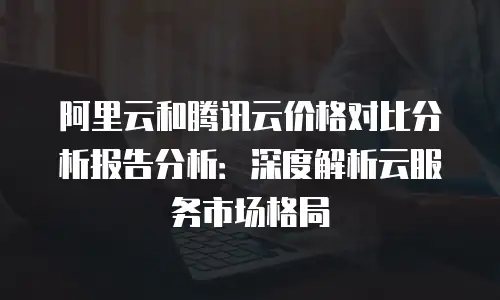 阿里云和腾讯云价格对比分析报告分析：深度解析云服务市场格局