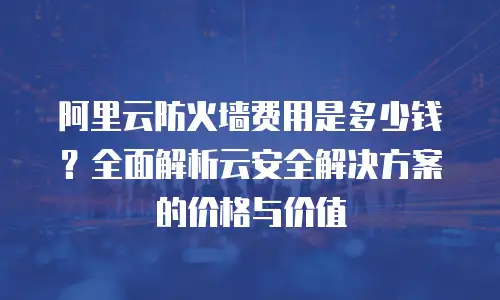 阿里云防火墙费用是多少钱？全面解析云安全解决方案的价格与价值