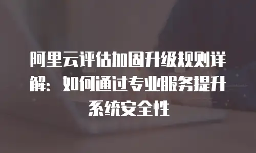 阿里云评估加固升级规则详解：如何通过专业服务提升系统安全性