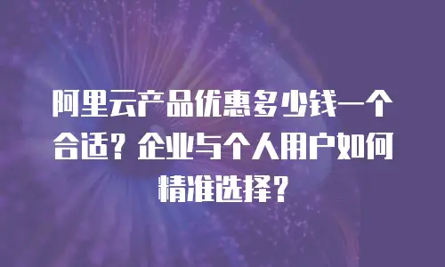 阿里云产品优惠多少钱一个合适？企业与个人用户如何精准选择？