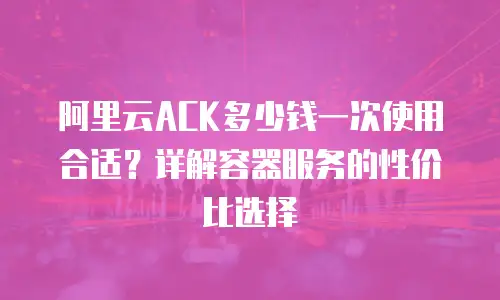 阿里云ACK多少钱一次使用合适？详解容器服务的性价比选择