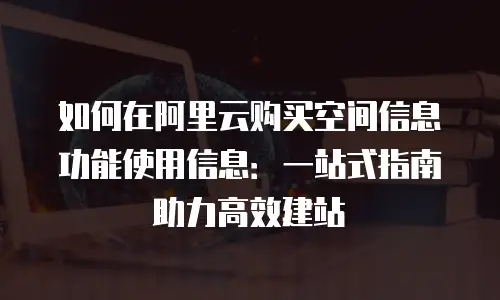 如何在阿里云购买空间信息功能使用信息：一站式指南助力高效建站
