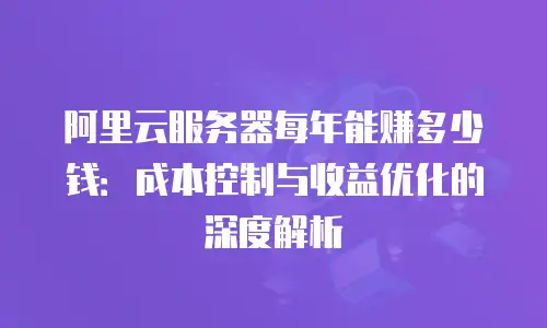 阿里云服务器每年能赚多少钱：成本控制与收益优化的深度解析