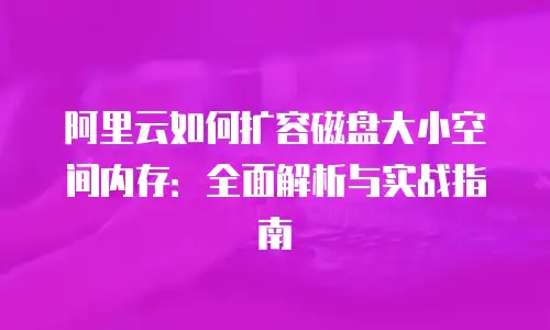 阿里云如何扩容磁盘大小空间内存：全面解析与实战指南