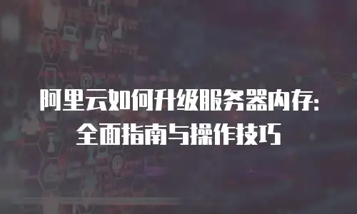 阿里云如何升级服务器内存：全面指南与操作技巧