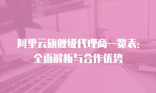 阿里云旗舰级代理商一览表：全面解析与合作优势