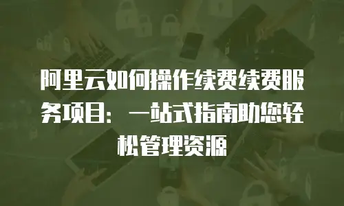 阿里云如何操作续费续费服务项目：一站式指南助您轻松管理资源