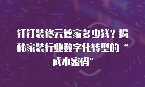 钉钉装修云管家多少钱？揭秘家装行业数字化转型的“成本密码”