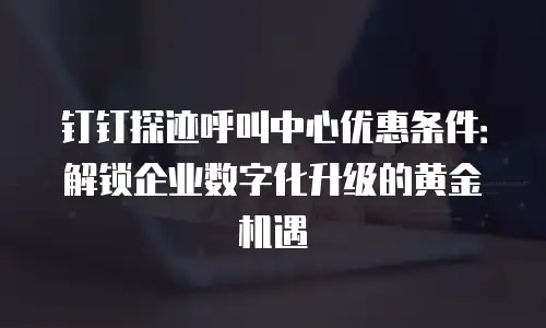 钉钉探迹呼叫中心优惠条件：解锁企业数字化升级的黄金机遇