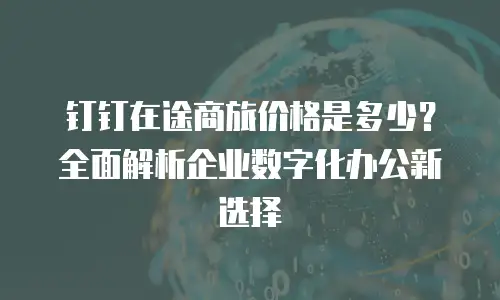 钉钉在途商旅价格是多少？全面解析企业数字化办公新选择