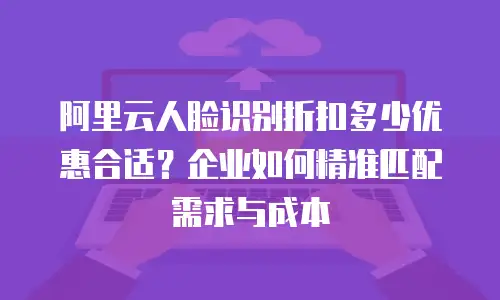 阿里云人脸识别折扣多少优惠合适？企业如何精准匹配需求与成本