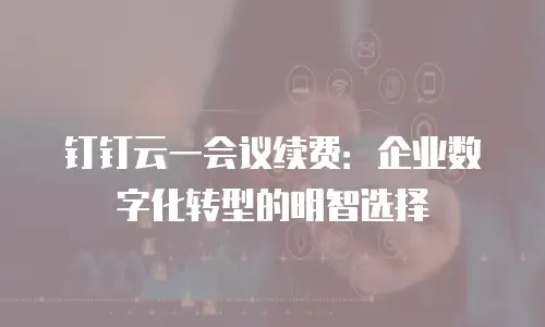 钉钉云一会议续费：企业数字化转型的明智选择