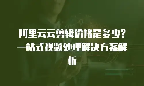 阿里云云剪辑价格是多少？一站式视频处理解决方案解析