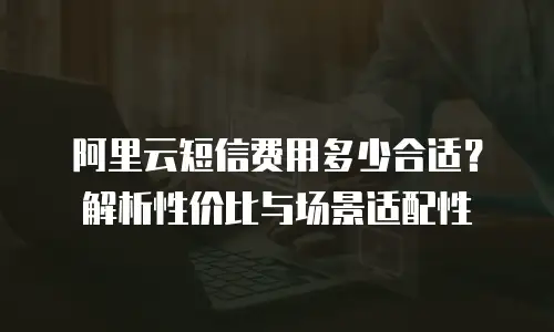 阿里云短信费用多少合适？解析性价比与场景适配性