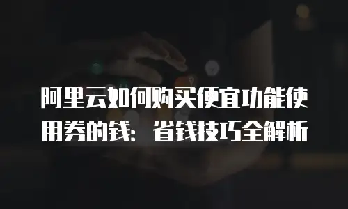 阿里云如何购买便宜功能使用券的钱：省钱技巧全解析