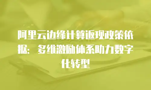 阿里云边缘计算返现政策依据：多维激励体系助力数字化转型