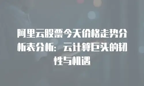 阿里云股票今天价格走势分析表分析：云计算巨头的韧性与机遇