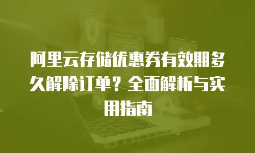 阿里云存储优惠券有效期多久解除订单？全面解析与实用指南