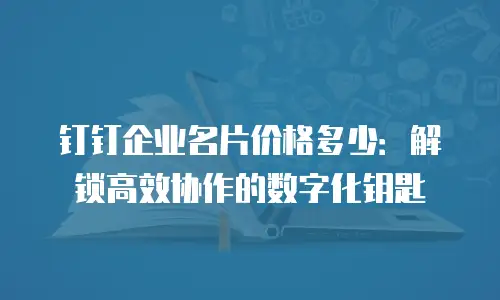 钉钉企业名片价格多少：解锁高效协作的数字化钥匙