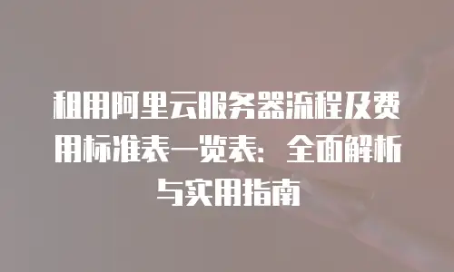 租用阿里云服务器流程及费用标准表一览表：全面解析与实用指南