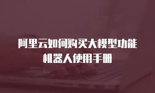 阿里云如何购买大模型功能机器人使用手册