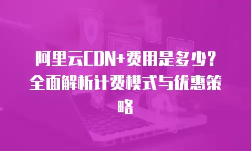阿里云CDN+费用是多少？全面解析计费模式与优惠策略