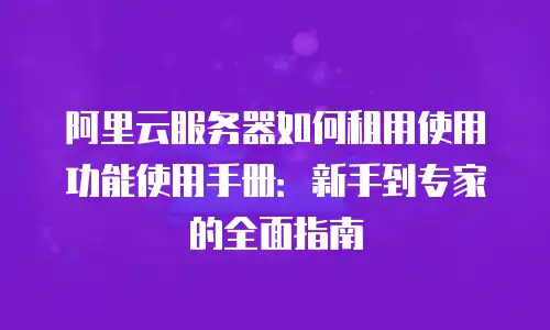 阿里云服务器如何租用使用功能使用手册：新手到专家的全面指南