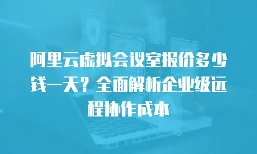 阿里云虚拟会议室报价多少钱一天？全面解析企业级远程协作成本