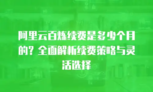 阿里云百炼续费是多少个月的？全面解析续费策略与灵活选择