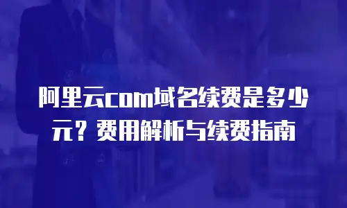 阿里云com域名续费是多少元？费用解析与续费指南